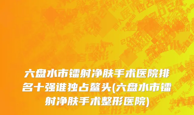 六盘水市镭射净肤手术医院排名十强谁独占鳌头(六盘水市镭射净肤手术整形医院)
