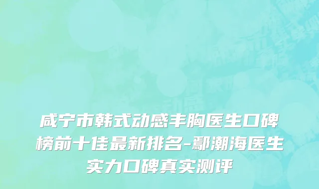 咸宁市韩式动感丰胸医生口碑榜前十佳最新排名-鄢潮海医生实力口碑真实测评