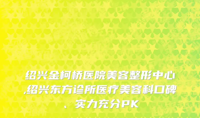 绍兴金柯桥医院美容整形中心,绍兴东方诊所医疗美容科口碑、实力充分PK