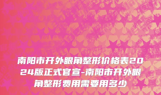 南阳市开外眼角整形价格表2024版正式官宣-南阳市开外眼角整形费用需要用多少