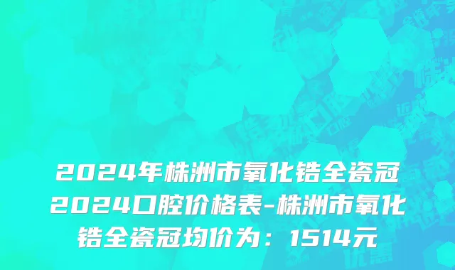 2024年株洲市氧化锆全瓷冠2024口腔价格表-株洲市氧化锆全瓷冠均价为：1514元