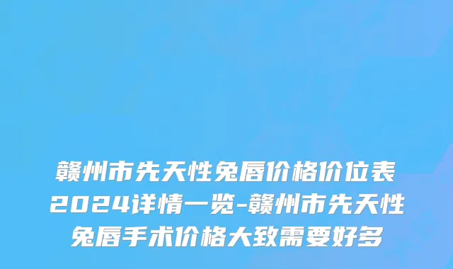 赣州市先天性兔唇价格价位表2024详情一览-赣州市先天性兔唇手术价格大致需要好多
