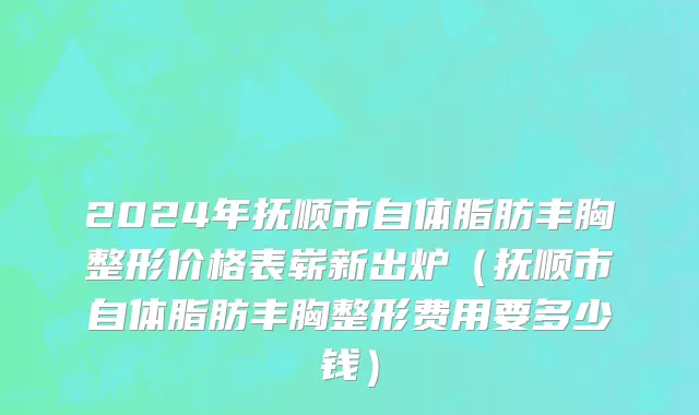 2024年抚顺市自体脂肪丰胸整形价格表崭新出炉（抚顺市自体脂肪丰胸整形费用要多少钱）
