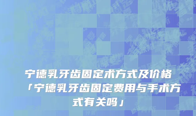 宁德乳牙齿固定术方式及价格「宁德乳牙齿固定费用与手术方式有关吗」