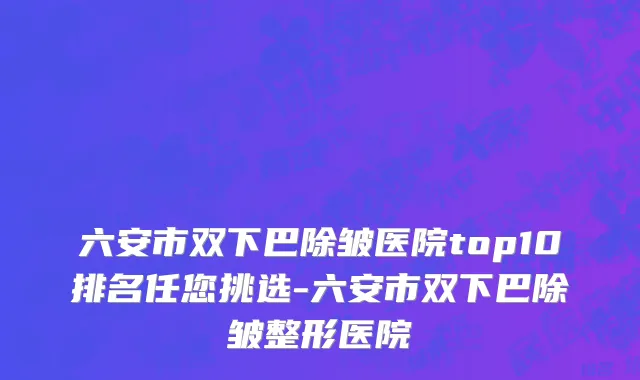 六安市双下巴除皱医院top10排名任您挑选-六安市双下巴除皱整形医院