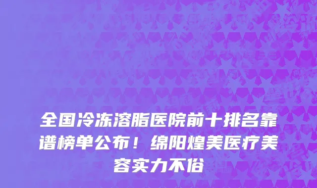 全国冷冻溶脂医院前十排名靠谱榜单公布!绵阳煌美医疗美容实力不俗