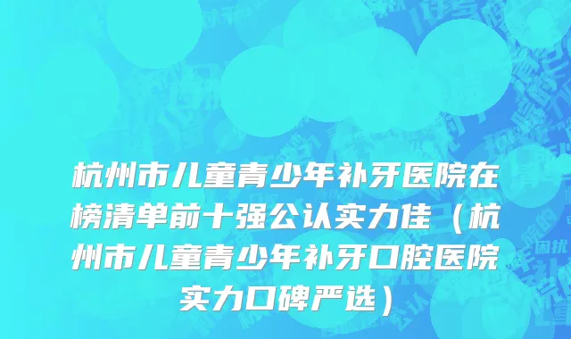 杭州市儿童青少年补牙医院在榜清单前十强公认实力佳（杭州市儿童青少年补牙口腔医院实力口碑严选）