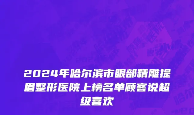 2024年哈尔滨市眼部精雕提眉整形医院上榜名单顾客说超级喜欢