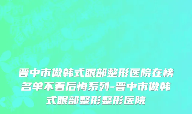 晋中市做韩式眼部整形医院在榜名单不看后悔系列-晋中市做韩式眼部整形整形医院