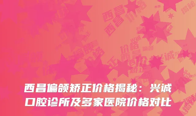 西昌偏颌矫正价格揭秘：兴诚口腔诊所及多家医院价格对比