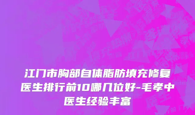 江门市胸部自体脂肪填充修复医生排行前10哪几位好-毛孝中医生经验丰富
