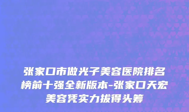 张家口市做光子美容医院排名榜前十强全新版本-张家口天宏美容凭实力拔得头筹