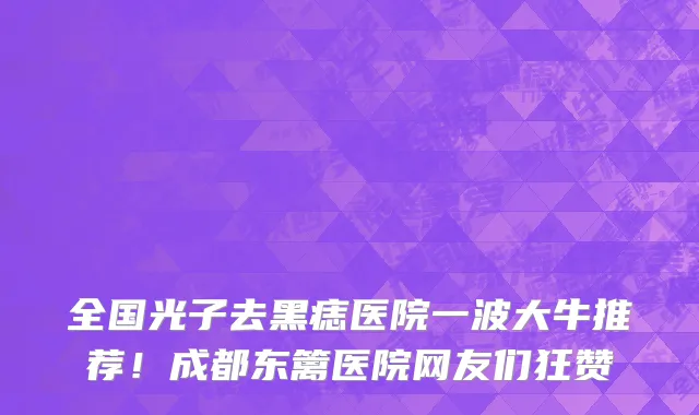 全国光子去黑痣医院一波大牛推荐！成都东篱医院网友们狂赞