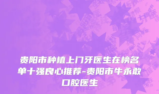 贵阳市种植上门牙医生在榜名单十强良心推荐-贵阳市牛永敢口腔医生