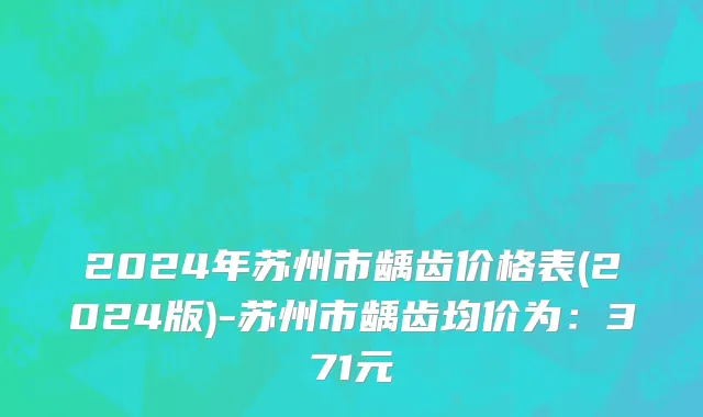 2024年苏州市龋齿价格表(2024版)-苏州市龋齿均价为：371元