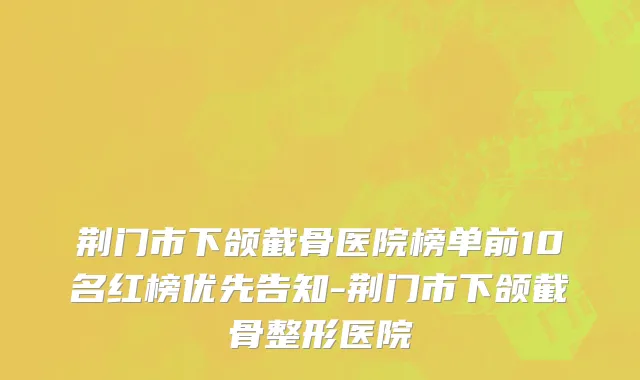 荆门市下颌截骨医院榜单前10名红榜优先告知-荆门市下颌截骨整形医院