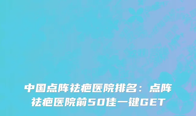 中国点阵祛疤医院排名：点阵祛疤医院前50佳一键GET