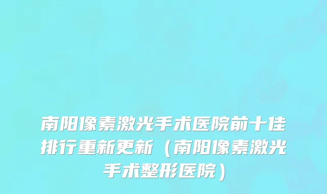 南阳像素激光手术医院前十佳排行重新更新(南阳像素激光手术整形医院)
