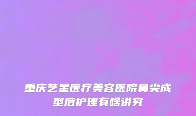 重庆艺星医疗美容医院鼻尖成型后护理有啥讲究