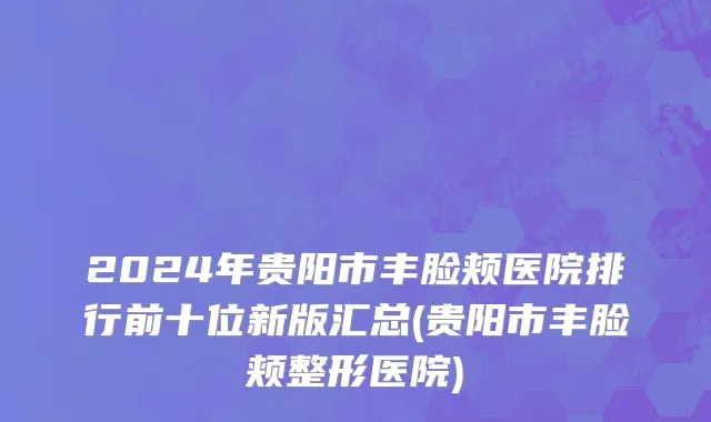 2024年贵阳市丰脸颊医院排行前十位新版汇总(贵阳市丰脸颊整形医院)