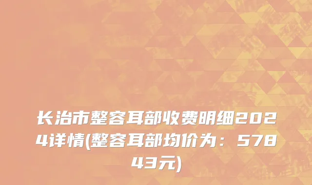 长治市整容耳部收费明细2024详情(整容耳部均价为：57843元)