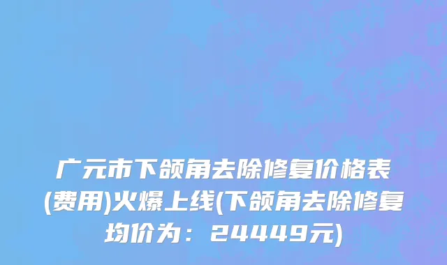 广元市下颌角去除修复价格表(费用)火爆上线(下颌角去除修复均价为：24449元)