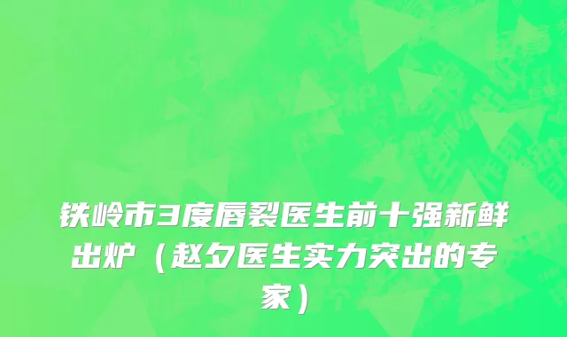 铁岭市3度唇裂医生前十强新鲜出炉（赵夕医生实力突出的专家）