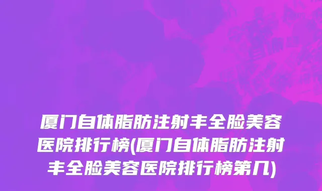 厦门自体脂肪注射丰全脸美容医院排行榜(厦门自体脂肪注射丰全脸美容医院排行榜第几)