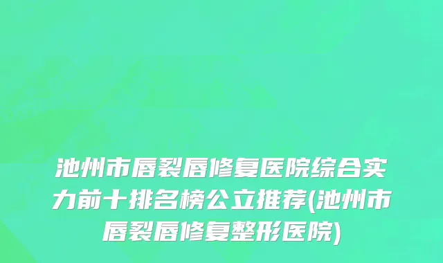 池州市唇裂唇修复医院综合实力前十排名榜公立推荐(池州市唇裂唇修复整形医院)