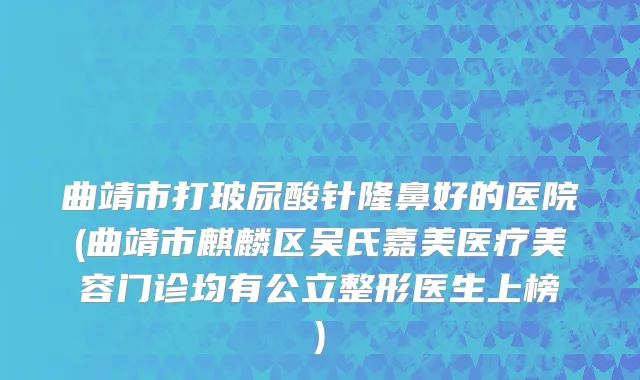 曲靖市打玻尿酸针隆鼻好的医院(曲靖市麒麟区吴氏嘉美医疗美容门诊均有公立整形医生上榜)
