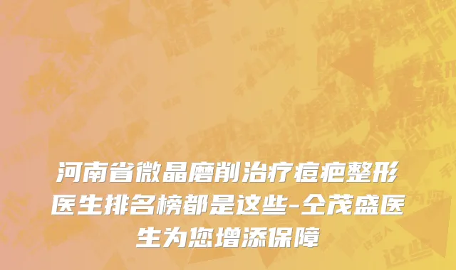 河南省微晶磨削治疗痘疤整形医生排名榜都是这些-仝茂盛医生为您增添保障