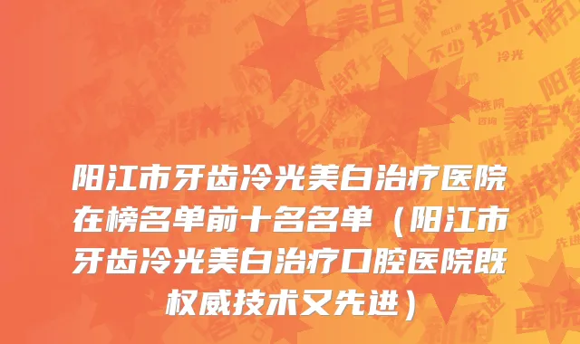 阳江市牙齿冷光美白治疗医院在榜名单前十名名单（阳江市牙齿冷光美白治疗口腔医院既权威技术又先进）