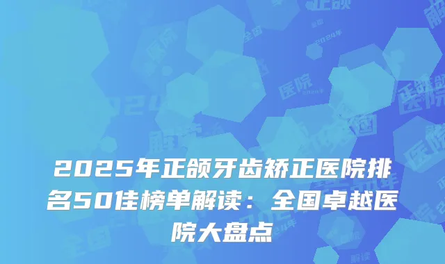 2025年正颌牙齿矫正医院排名50佳榜单解读：全国卓越医院大盘点