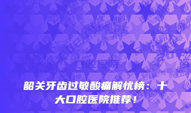 韶关牙齿过敏酸痛解忧榜:十大口腔医院推荐!