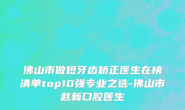 佛山市做短牙齿矫正医生在榜清单top10强专业之选-佛山市赵新口腔医生