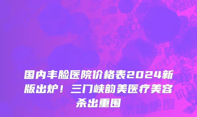 国内丰脸医院价格表2024新版出炉!三门峡韵美医疗美容杀出重围