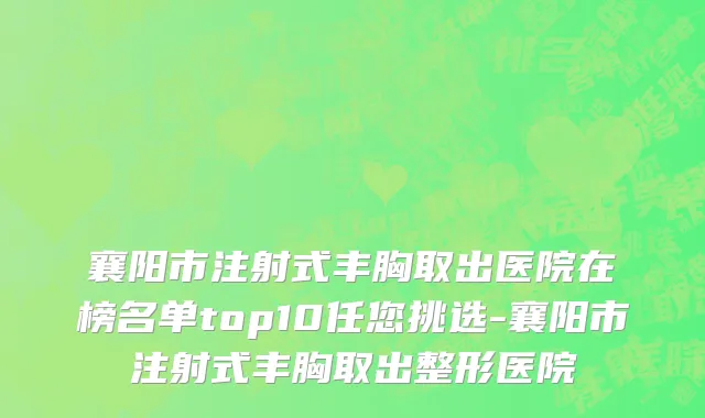 襄阳市注射式丰胸取出医院在榜名单top10任您挑选-襄阳市注射式丰胸取出整形医院