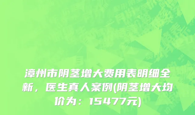 漳州市阴茎增大费用表明细全新，医生真人案例(阴茎增大均价为：15477元)
