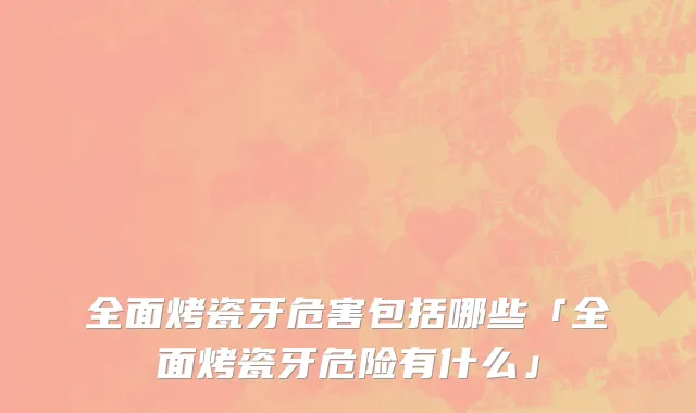 全面烤瓷牙危害包括哪些「全面烤瓷牙危险有什么」
