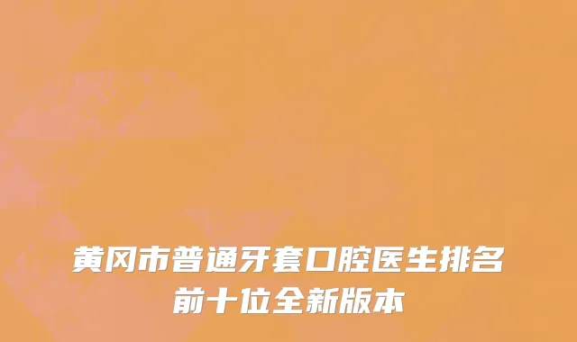黄冈市普通牙套口腔医生排名前十位全新版本