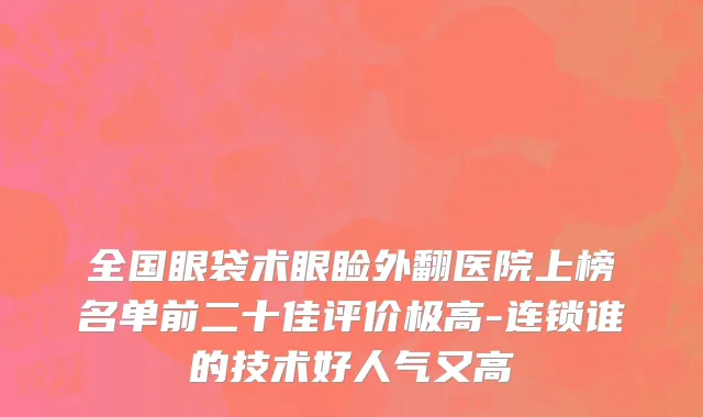 全国眼袋术眼睑外翻医院上榜名单前二十佳评价极高-连锁谁的技术好人气又高