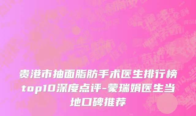 贵港市抽面脂肪手术医生排行榜top10深度点评-蒙瑞娟医生当地口碑推荐