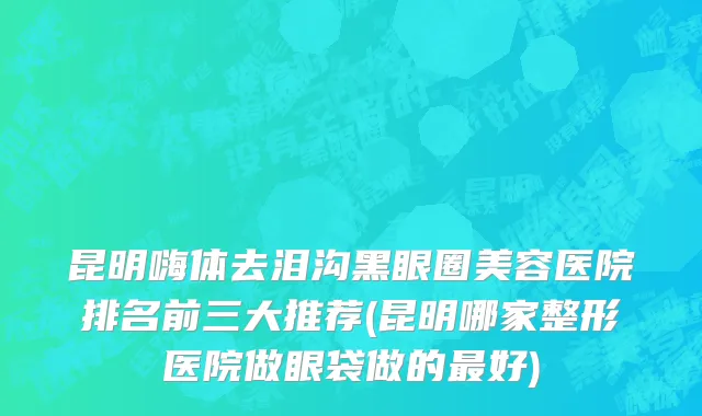 昆明嗨体去泪沟黑眼圈美容医院排名前三大推荐(昆明哪家整形医院做眼袋做的最好)