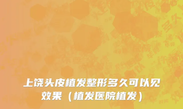 上饶头皮植发整形多久可以见效果（植发医院植发）