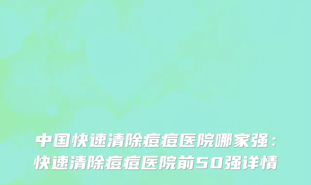 中国快速清除痘痘医院哪家强：快速清除痘痘医院前50强详情