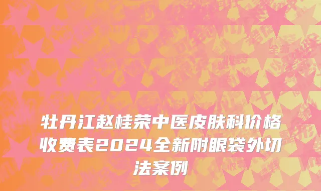 牡丹江赵桂荣中医皮肤科价格收费表2024全新附眼袋外切法案例