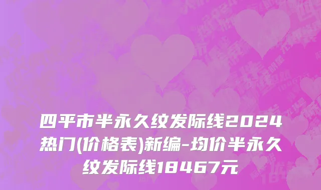 四平市半永久纹发际线2024热门(价格表)新编-均价半永久纹发际线18467元