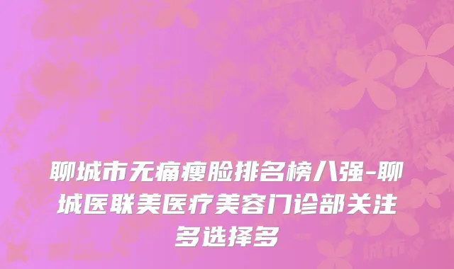 聊城市无痛瘦脸排名榜八强-聊城医联美医疗美容门诊部关注多选择多
