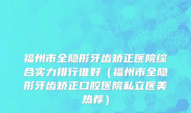 福州市全隐形牙齿矫正医院综合实力排行谁好（福州市全隐形牙齿矫正口腔医院私立医美热荐）