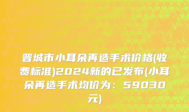 晋城市小耳朵再造手术价格(收费标准)2024新的已发布(小耳朵再造手术均价为：59030元)